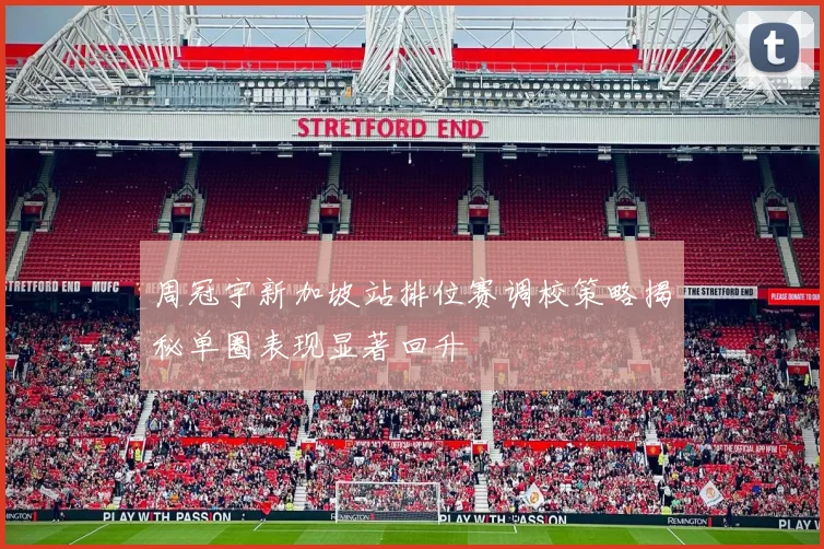 周冠宇新加坡站排位赛调校策略揭秘单圈表现显著回升