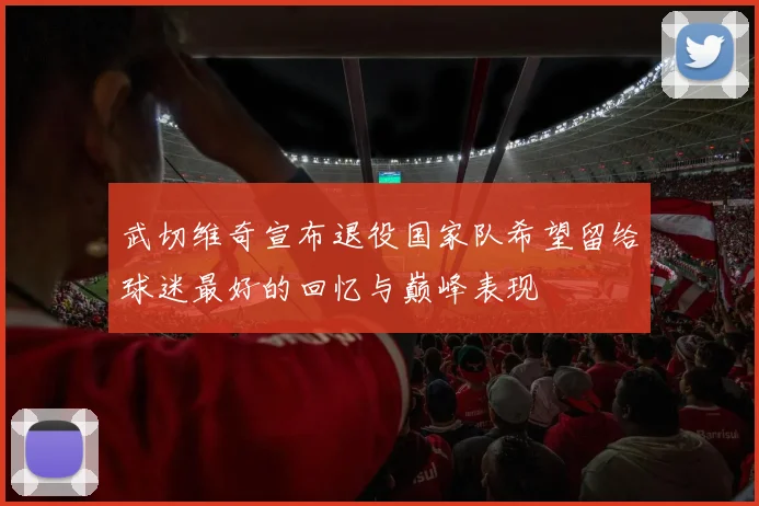 武切维奇宣布退役国家队希望留给球迷最好的回忆与巅峰表现