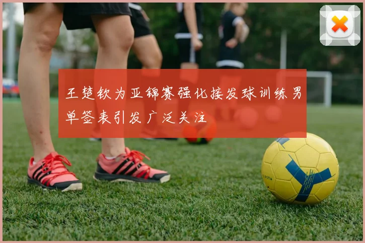 王楚钦为亚锦赛强化接发球训练男单签表引发广泛关注