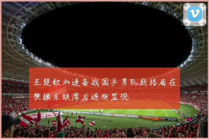 王楚钦加速备战国乒男队新格局在樊振东缺席后逐渐显现