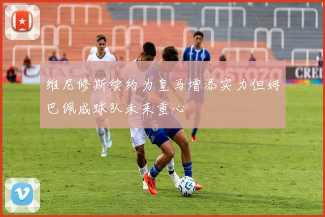 维尼修斯续约为皇马增添实力但姆巴佩成球队未来重心