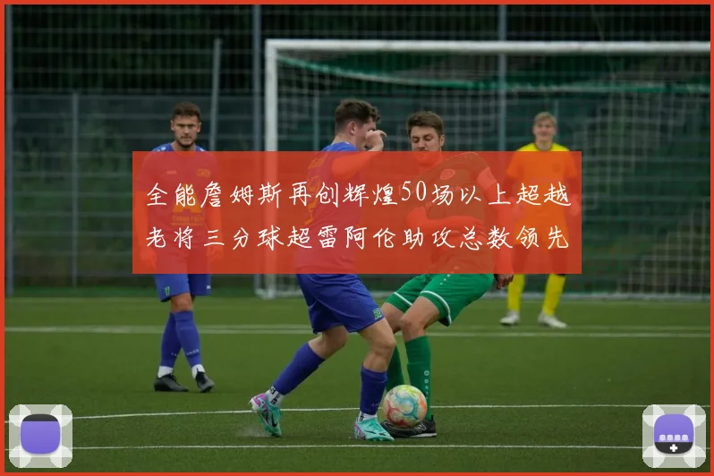 全能詹姆斯再创辉煌50场以上超越老将三分球超雷阿伦助攻总数领先隆多