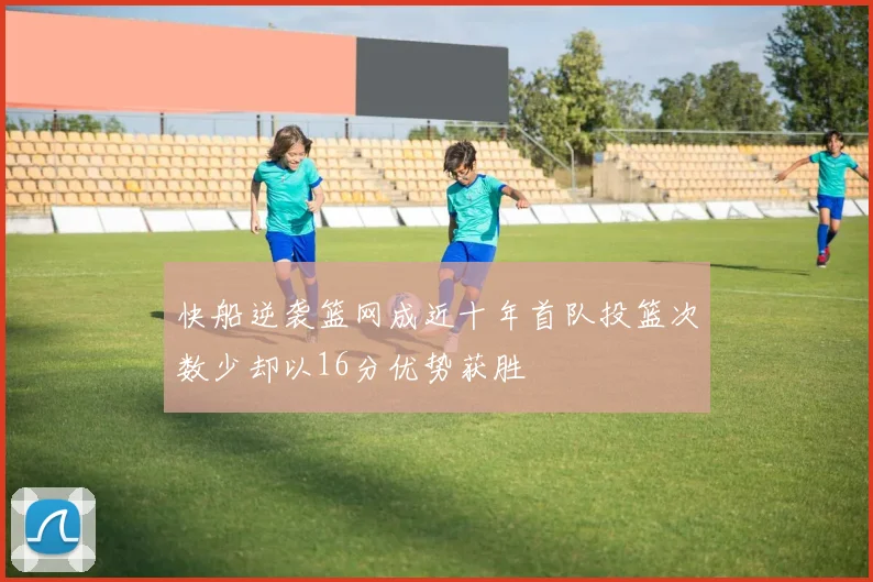 快船逆袭篮网成近十年首队投篮次数少却以16分优势获胜