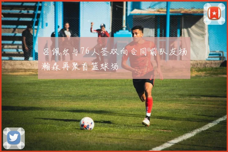 吕佩尔与76人签双向合同前队友杨瀚森再聚首篮球场