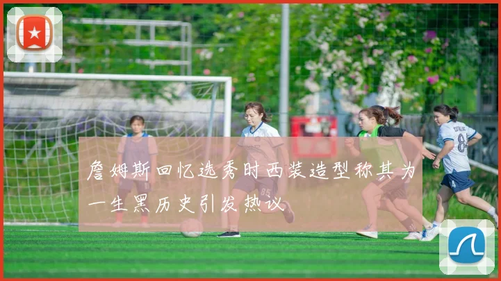詹姆斯回忆选秀时西装造型称其为一生黑历史引发热议