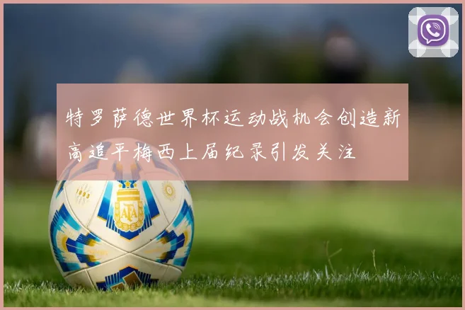 特罗萨德世界杯运动战机会创造新高追平梅西上届纪录引发关注