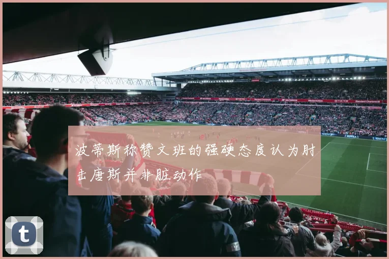 波蒂斯称赞文班的强硬态度认为肘击唐斯并非脏动作