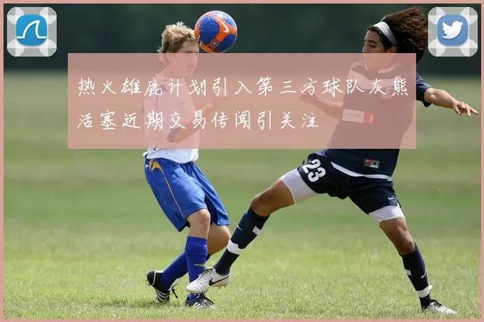 热火雄鹿计划引入第三方球队灰熊活塞近期交易传闻引关注