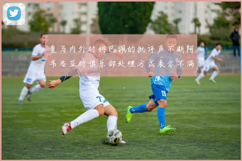 皇马内外对姆巴佩的批评声不断阿韦洛亚对俱乐部处理方式表示不满