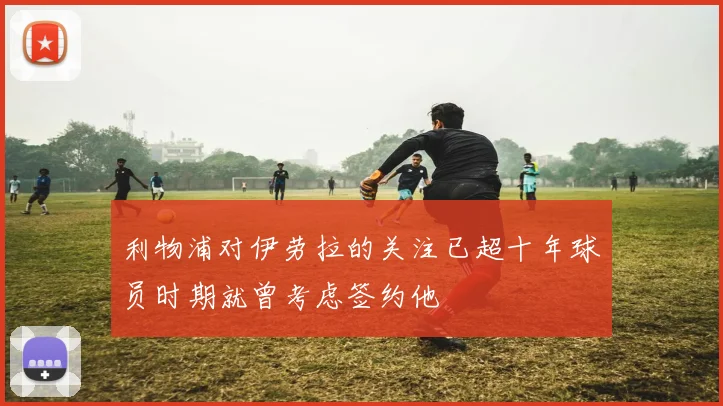 利物浦对伊劳拉的关注已超十年球员时期就曾考虑签约他