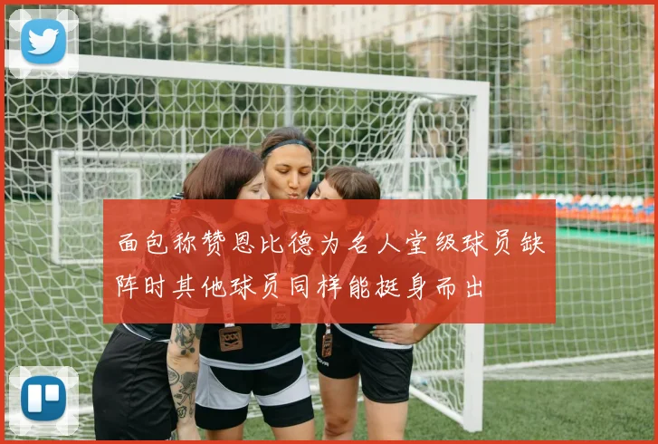 面包称赞恩比德为名人堂级球员缺阵时其他球员同样能挺身而出