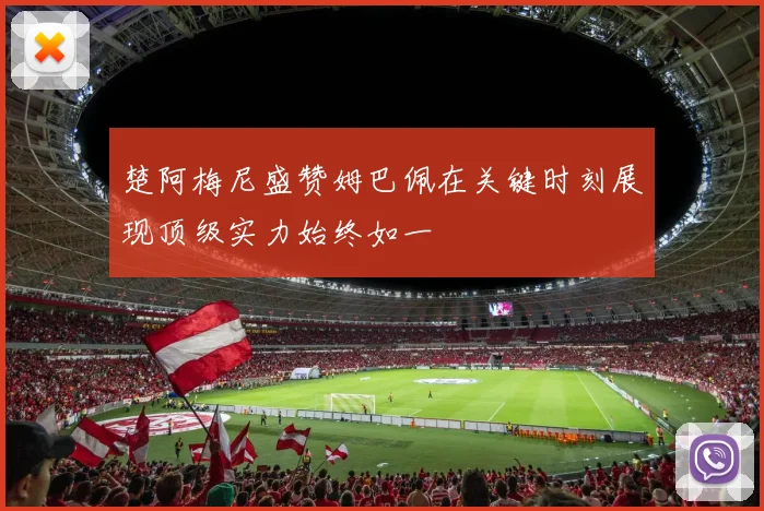 楚阿梅尼盛赞姆巴佩在关键时刻展现顶级实力始终如一