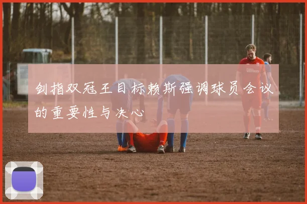 剑指双冠王目标赖斯强调球员会议的重要性与决心