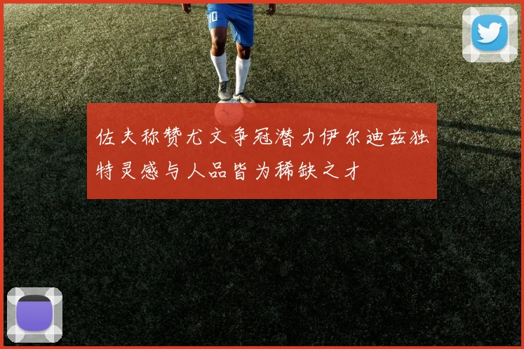 佐夫称赞尤文争冠潜力伊尔迪兹独特灵感与人品皆为稀缺之才