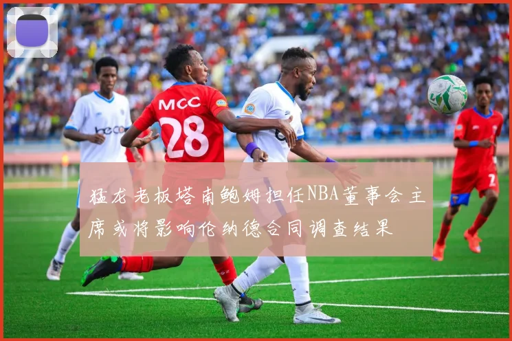 猛龙老板塔南鲍姆担任NBA董事会主席或将影响伦纳德合同调查结果
