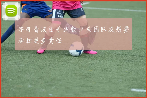 字母哥谈出手次数少或因队友想要承担更多责任