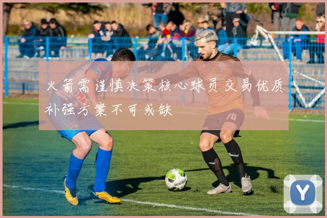 火箭需谨慎决策核心球员交易优质补强方案不可或缺
