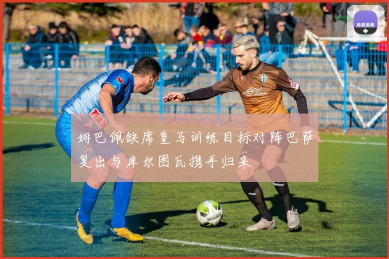 姆巴佩缺席皇马训练目标对阵巴萨复出与库尔图瓦携手归来