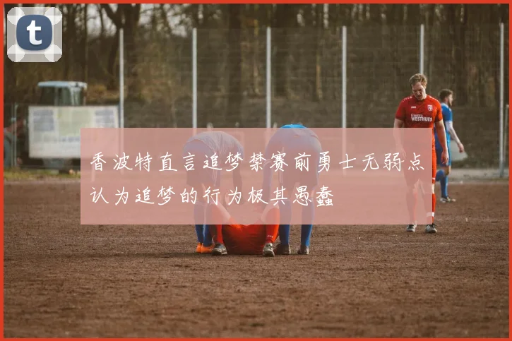 香波特直言追梦禁赛前勇士无弱点认为追梦的行为极其愚蠢