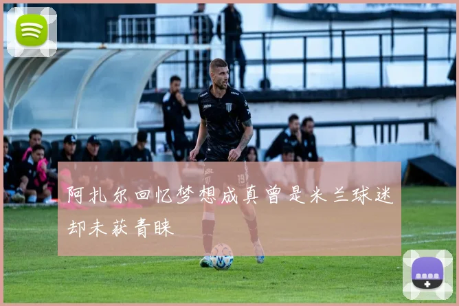 阿扎尔回忆梦想成真曾是米兰球迷却未获青睐