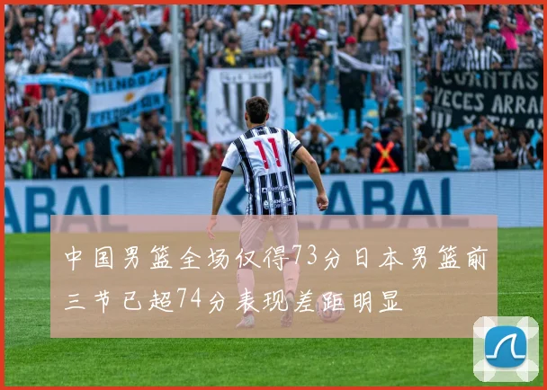 中国男篮全场仅得73分日本男篮前三节已超74分表现差距明显