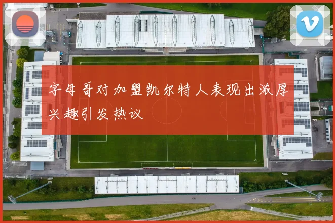 字母哥对加盟凯尔特人表现出浓厚兴趣引发热议