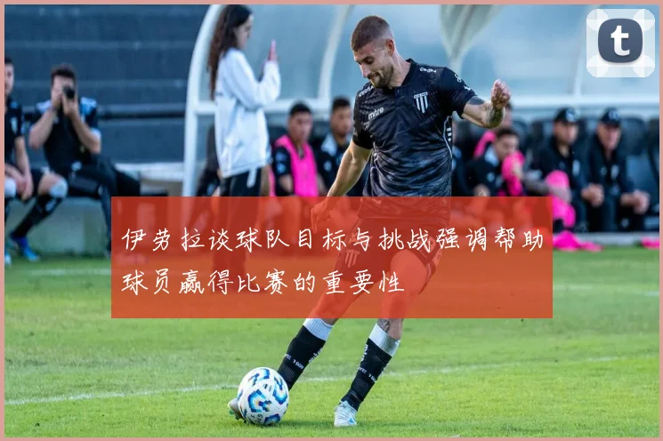伊劳拉谈球队目标与挑战强调帮助球员赢得比赛的重要性