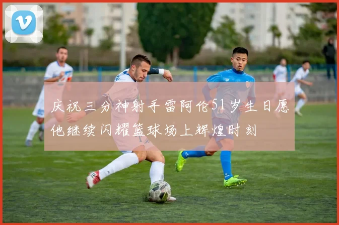 庆祝三分神射手雷阿伦51岁生日愿他继续闪耀篮球场上辉煌时刻