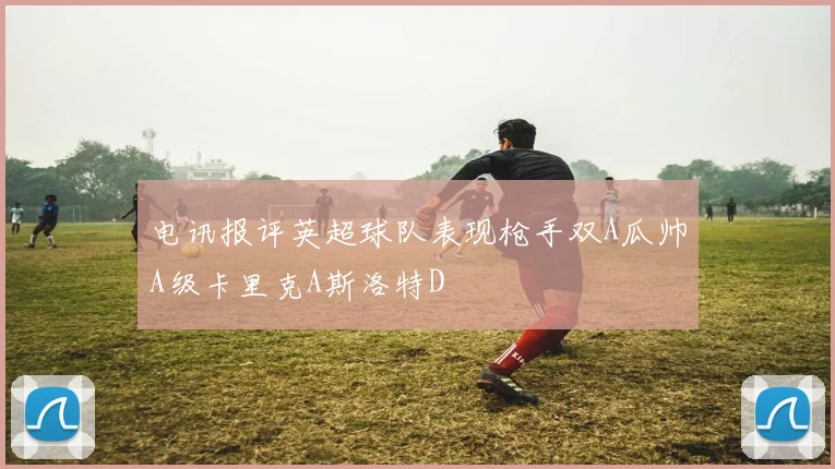 电讯报评英超球队表现枪手双A瓜帅A级卡里克A斯洛特D