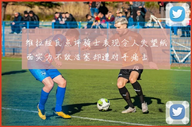 维拉纽瓦点评骑士表现令人失望纸面实力不敌活塞却遭对手痛击