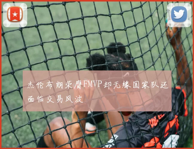 杰伦布朗荣膺FMVP却无缘国家队还面临交易风波