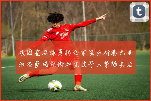 埃因霍温球员转会市场分析赛巴里和洛萨诺领衔加克波等人紧随其后