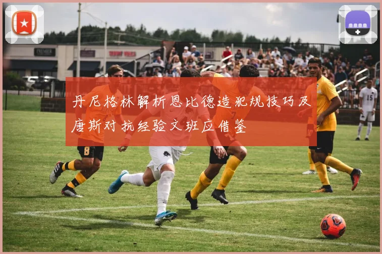 丹尼格林解析恩比德造犯规技巧及唐斯对抗经验文班应借鉴