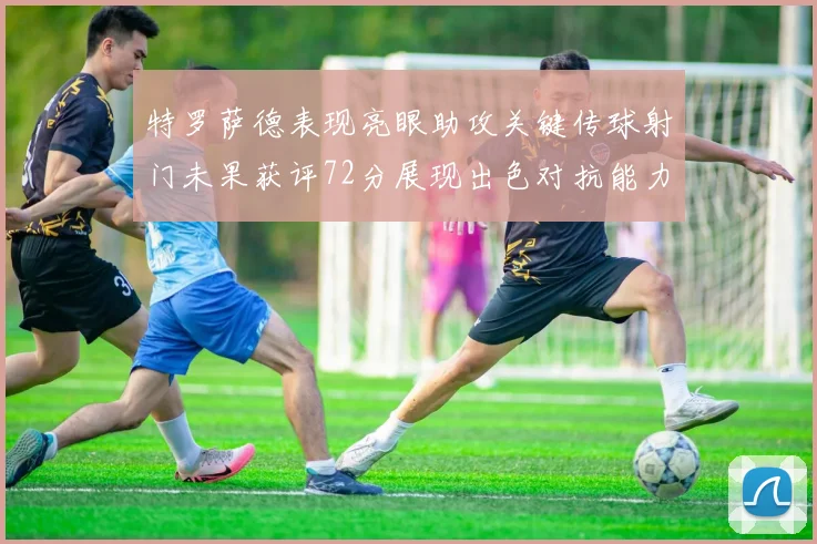 特罗萨德表现亮眼助攻关键传球射门未果获评72分展现出色对抗能力