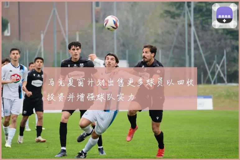 马竞夏窗计划出售更多球员以回收投资并增强球队实力