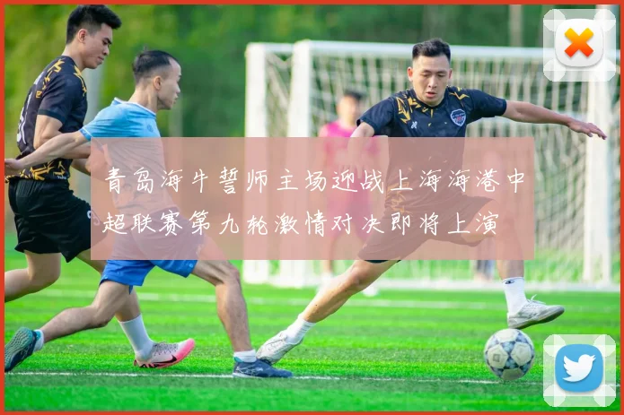 青岛海牛誓师主场迎战上海海港中超联赛第九轮激情对决即将上演