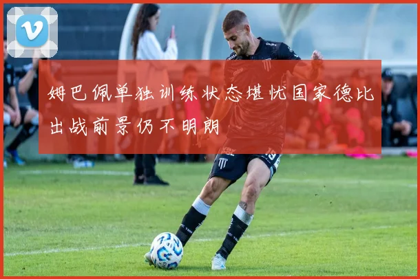 姆巴佩单独训练状态堪忧国家德比出战前景仍不明朗