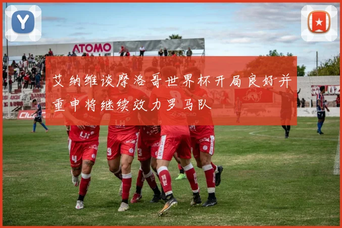 艾纳维谈摩洛哥世界杯开局良好并重申将继续效力罗马队