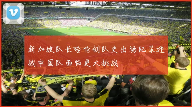 新加坡队长哈伦创队史出场纪录迎战中国队面临更大挑战